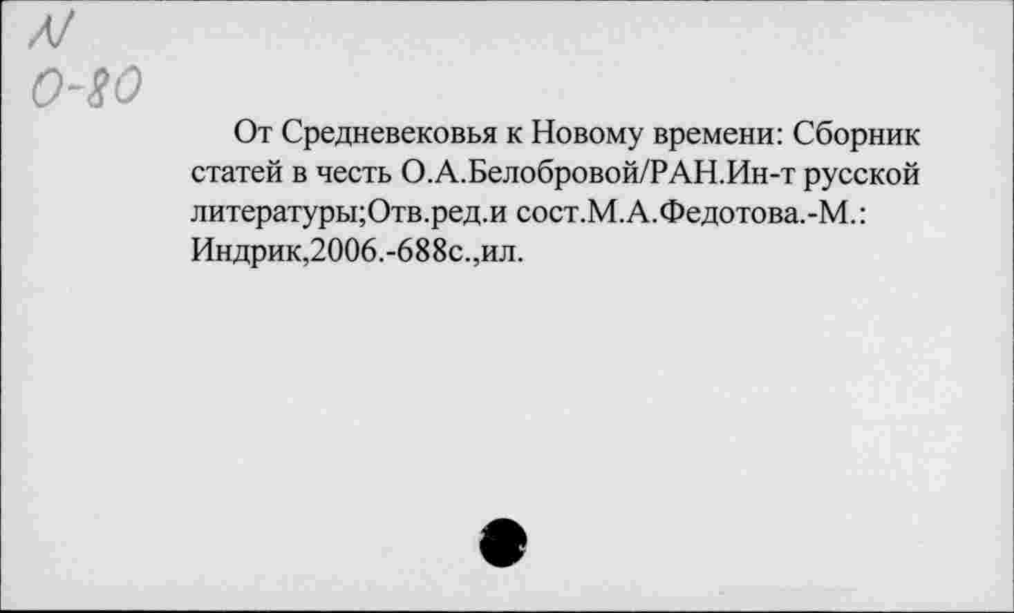 ﻿Л!
о-го
От Средневековья к Новому времени: Сборник статей в честь О.А.Белобровой/РАН.Ин-т русской литературы;Отв.ред.и сост.М.А.Федотова.-М.: Индрик,2006.-688с.,ил.